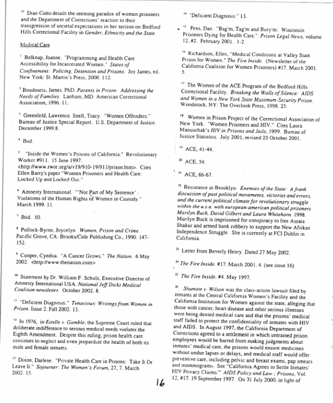 " Diaz-Colto detals he seeming parado of women prisoners  and the Deparument of Corections teaction o their ransgression of societal expectations in er ection on Bedford Hills Conectional Facily n Gender, Eshniciyand the Siate  Mesical Care  * Belknap. Joannc. “Programming and Health Care Accessibily for Incarceraed Women, States of Confinemen: Policing. Detention and Prisons. Joy James, & New York: St Marun’s Pres. 2000. 112  " Boudours, ames. PhD Parents in Prison: Addressing the Needs of Familie. Lanham, MD: American Correctionsl Associaton, 1996, 11  * Greenfeld, Lawrence. Snel, Tracy. “Women Offenders ™ Bureau of Jusice Special Report. U.S. Depanmen of usice December 19995  ™ * “Inside the Women’s Prisons of Calfornia~ Revalutionary Worker 9911, 1S June 1997.  <htpwws s org/a/V19/910-19/9 Uprison tm>. Cikes  Ellen Bary’ papes “Women Prisoners and Health Care Locked Up and Locked Out,  * Amnesty Iterational. “Not Pat of My Seatence’ ‘Violaions of the Human Rights of Women i Custody.” March 1999, 11  " Ibid. 10  * Pollock-Byre. Joycelyn Women, Prison and Crime. Pacific Grove, CA: Brooks/Cole Publishing Co. 1990, 147- 152  * Cooper, Cyniha. “A Cancer Grows.” The Nation. 6 May 2002 <hip/www shenstion com>  * Staement by Dr. William F. Schulz, Executve Directorof Amnesty Inematonal USA. National JeffDicks Medical Colition newsleer. October 2002. 8  ‘Deficicnt Disgnosis * Tenacious: Writngs from Women in Prison.Isue 2. Fll 2002, 13  ** In 1976, in Extelle v Gamble, the Supreme Court rled tha deliberate indiffrence 10 serious medscal needs volates the Eighth Amendmest. Despit this ruling, prson healthcare continues o eglect and eves jeopardize the heath of both s male and female imats,  " Dikon, Dariene. “Private Health Care in risons: Take I Or Leave 1" Sojourer: The Women’s Forum, 21,7, March 200215  2  * “Deficient Diagnosis™ 13,  « " Pens.Dan “Bagm, Tagm and Burym: Wisconsin  Prisoncrs Dying for Health Care.” Prison Legal News, volume. 12.02. February 2001, 1.2,  ** Richardson Elles, "Medical Condtions t Valley Stse Priso for Women * The Fire nside. (Newsleter of the Californ Coaluion for Women Prsoners) #17. March 2001 s  " The Women o the ACE Program of the Bedford Hill Conectonal Facilny. Breaking the Walls of Slence: AIDS and Women in.a New York State Mazimam-Securiy Prison ‘Woodstock, NY: The Overlook Press, 1998, 33  ! Womenin Prison Project of the Correctonal Associaton of New York. “Women Prisoners and HIV.- Cites Laura Manuschak’s HIV in Prisons and Jails, 1999. Bureau of Justce Sutstics. July 2001, revised 25 October 2001   ACE, 4144  = ACE. 54  " ACE, 66567   Resisance in Brooklyn. Enemies of he Site. A Jrank discussion o past polical movemens, victories and errors, and ihe current politcal climate for revoltionary siraggle withinthe 5.2 with ewropean.american polincal prisoners Marilyn Buck. David Gilbert and Lasra Whitchorn, 1998 Marilyn Buck i imprisoned for conspiracy 10 free Assata ‘Shakur and amed bank robbery to support the New Afrikan Independence Struggle. She iscurrenly at FCI Dubln in Calfomia.  *® Lete from Beverly Henry. Dated 21 May 2002 * The Fire Inside. 417, Match 2001 4 (see issoe 16) # The Fire Inside. #4. May 1997  * Shumae v Wilion was the class.action Iawsuit filed by iamaies at the Central California Woren’s Facily and the Calforia nsitation for Women againt thestte, lleging that those withcancer. heart disease and othr seious lncsscs were being denied medical care and that th prisons’ medical saff filed o protect the confdentialiy of ismaes with HIV a0d AIDS. In August 1997, the California Depariment of (Cortections ageed (0. settemeat in which untained prison ‘employees would be bured from making judgments about inmates” medica care, the prisons would ensure medicines withoutundue apses o delays, and medical stff would offer preventve cae, including pelvic and breat exams. pap smears and mammograms. See “Califormia Agrees to St Imatcs HIV Privacy Clsias ™ AIDS Policy and Lav . Prsons, Vol 12.#17.10 Sepiember 1997. On 31 July 2000, in ight o  